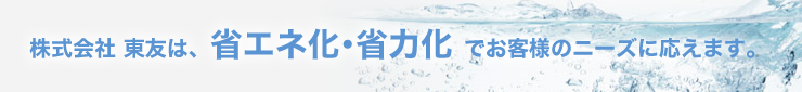 株式会社 東友は、省エネ化・省力化 でお客様のニーズに応えます。